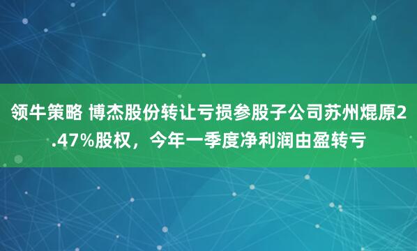 领牛策略 博杰股份转让亏损参股子公司苏州焜原2.47%股权，今年一季度净利润由盈转亏