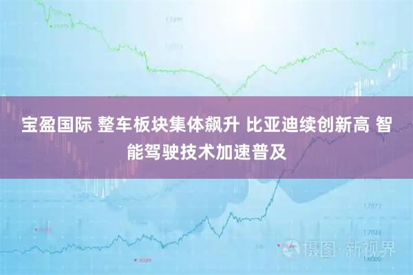 宝盈国际 整车板块集体飙升 比亚迪续创新高 智能驾驶技术加速普及