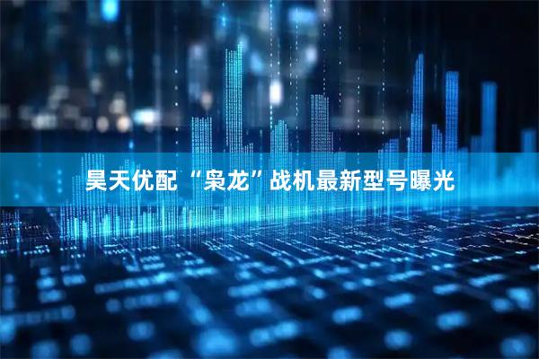 昊天优配 “枭龙”战机最新型号曝光