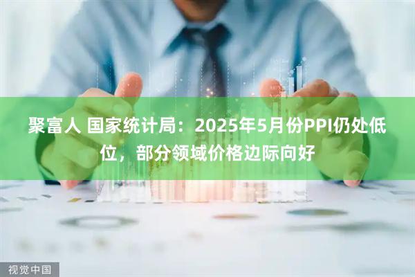聚富人 国家统计局：2025年5月份PPI仍处低位，部分领域价格边际向好