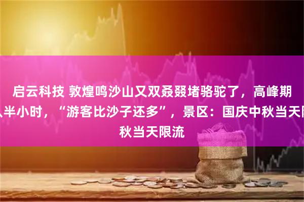 启云科技 敦煌鸣沙山又双叒叕堵骆驼了，高峰期排队半小时，“游客比沙子还多”，景区：国庆中秋当天限流