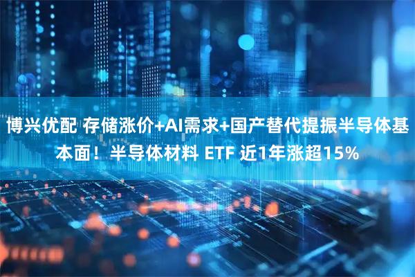 博兴优配 存储涨价+AI需求+国产替代提振半导体基本面!半导体材料 ETF 近1年涨超15%
