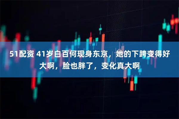 51配资 41岁白百何现身东京，她的下跨变得好大啊，脸也胖了，变化真大啊