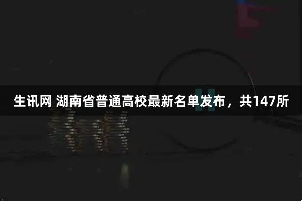 生讯网 湖南省普通高校最新名单发布，共147所