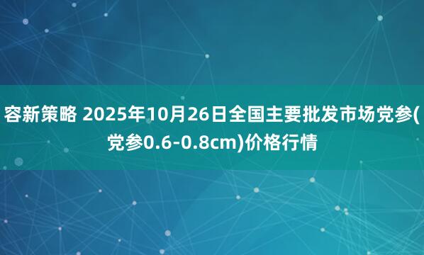 容新策略 2025年10月26日全国主要批发市场党参(党参0.6-0.8cm)价格行情