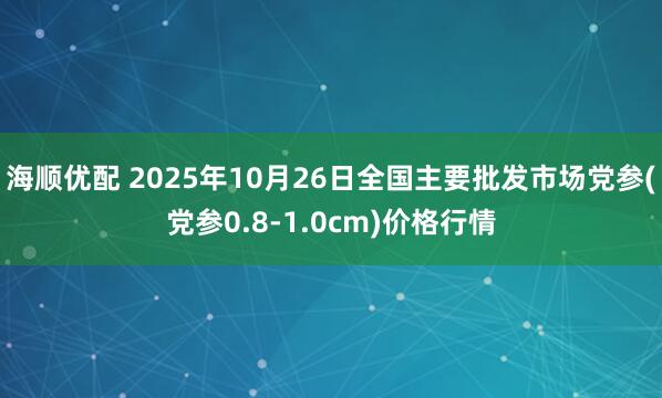 海顺优配 2025年10月26日全国主要批发市场党参(党参0.8-1.0cm)价格行情