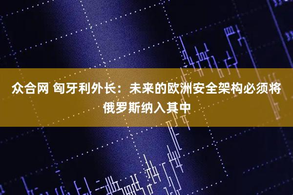 众合网 匈牙利外长：未来的欧洲安全架构必须将俄罗斯纳入其中