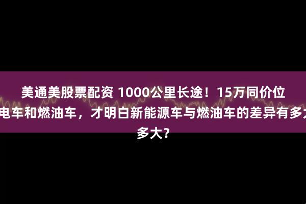 美通美股票配资 1000公里长途！15万同价位的电车和燃油车，才明白新能源车与燃油车的差异有多大？