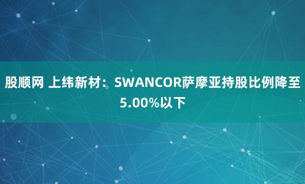股顺网 上纬新材：SWANCOR萨摩亚持股比例降至5.00%以下