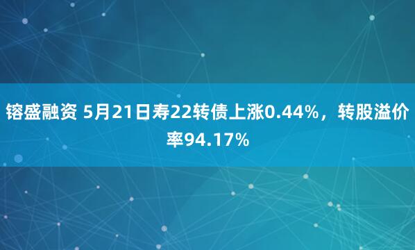 镕盛融资 5月21日寿22转债上涨0.44%，转股溢价率94.17%