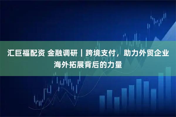 汇巨福配资 金融调研｜跨境支付，助力外贸企业海外拓展背后的力量