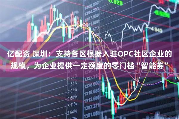 亿配资 深圳：支持各区根据入驻OPC社区企业的规模，为企业提供一定额度的零门槛“智能券”