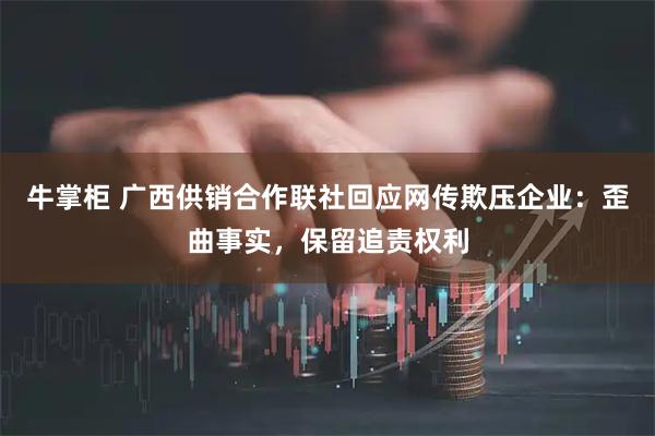牛掌柜 广西供销合作联社回应网传欺压企业：歪曲事实，保留追责权利