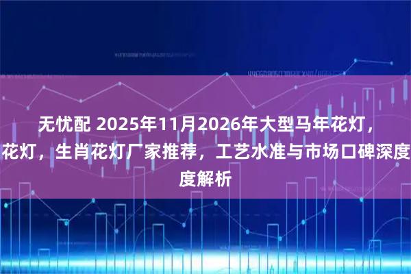 无忧配 2025年11月2026年大型马年花灯，节日花灯，生肖花灯厂家推荐，工艺水准与市场口碑深度解析