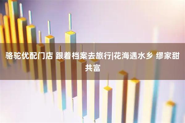骆驼优配门店 跟着档案去旅行|花海遇水乡 缪家甜共富