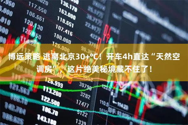 博远策略 逃离北京30+℃！开车4h直达“天然空调房”，这片绝美秘境藏不住了！