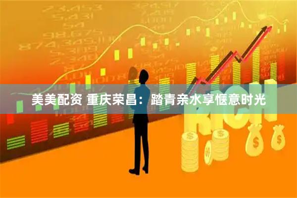 美美配资 重庆荣昌：踏青亲水享惬意时光