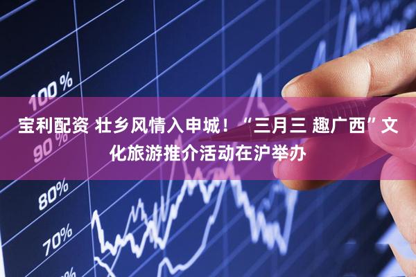 宝利配资 壮乡风情入申城！“三月三 趣广西”文化旅游推介活动在沪举办