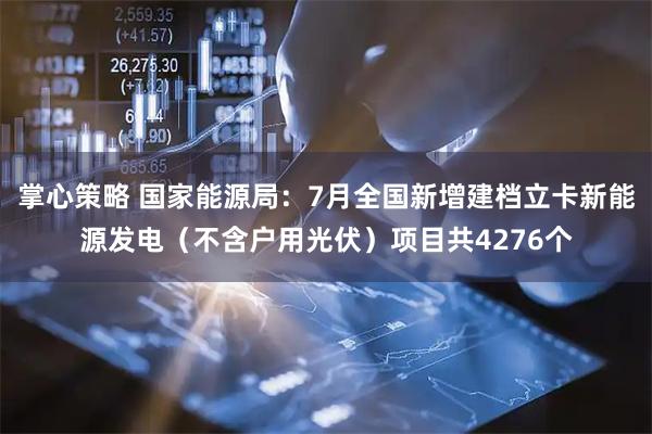 掌心策略 国家能源局：7月全国新增建档立卡新能源发电（不含户用光伏）项目共4276个